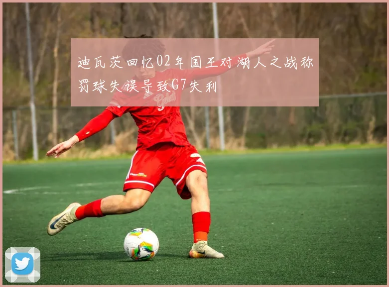 迪瓦茨回忆02年国王对湖人之战称罚球失误导致G7失利