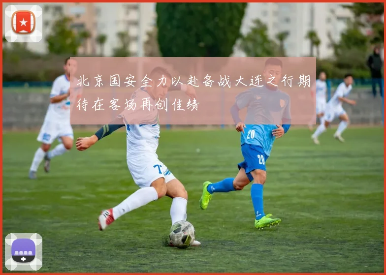 北京国安全力以赴备战大连之行期待在客场再创佳绩