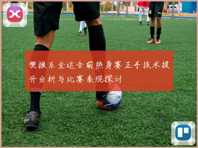 樊振东全运会前热身赛正手技术提升分析与比赛表现探讨