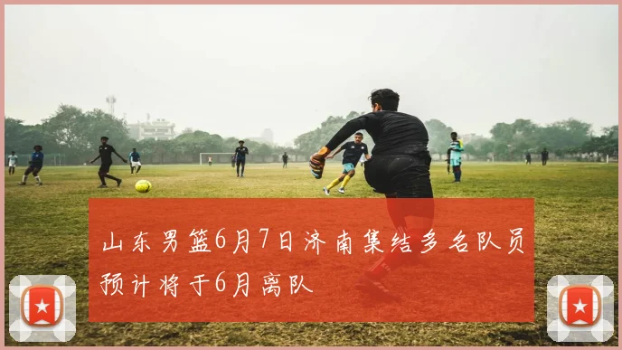 山东男篮6月7日济南集结多名队员预计将于6月离队